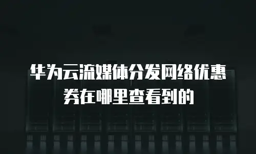 华为云流媒体分发网络优惠券在哪里查看到的