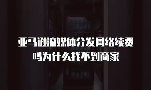 亚马逊流媒体分发网络续费吗为什么找不到商家