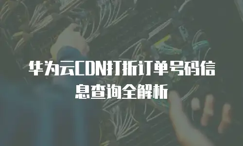 华为云CDN打折订单号码信息查询全解析