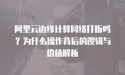 阿里云边缘计算网络打折吗？为什么操作背后的逻辑与价值解析