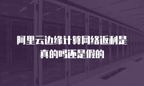 阿里云边缘计算网络返利是真的吗还是假的