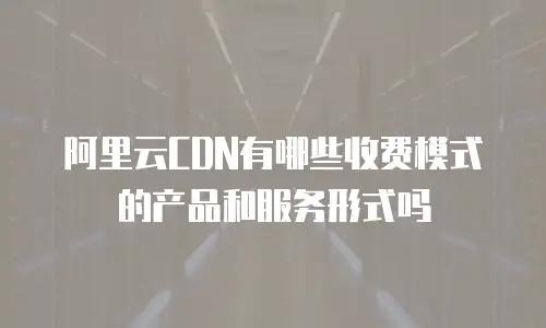 阿里云CDN有哪些收费模式的产品和服务形式吗