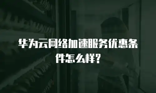 华为云网络加速服务优惠条件怎么样?