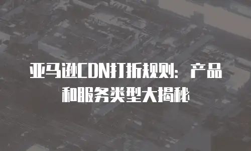 亚马逊CDN打折规则：产品和服务类型大揭秘