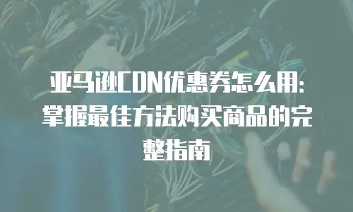亚马逊CDN优惠券怎么用：掌握最佳方法购买商品的完整指南