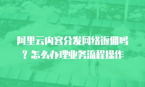 阿里云内容分发网络返佣吗？怎么办理业务流程操作