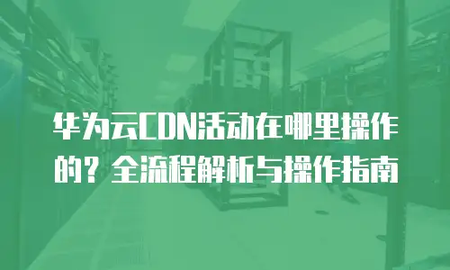 华为云CDN活动在哪里操作的？全流程解析与操作指南