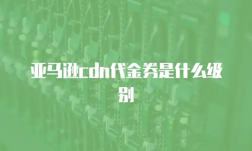 亚马逊cdn代金券是什么级别