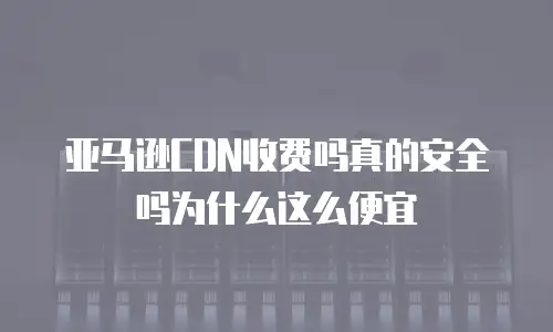 亚马逊CDN收费吗真的安全吗为什么这么便宜