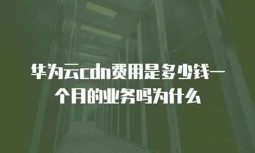 华为云cdn费用是多少钱一个月的业务吗为什么