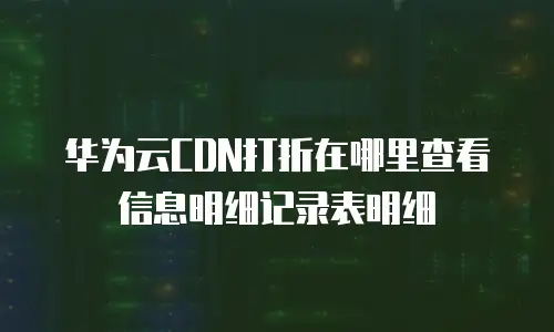 华为云CDN打折在哪里查看信息明细记录表明细