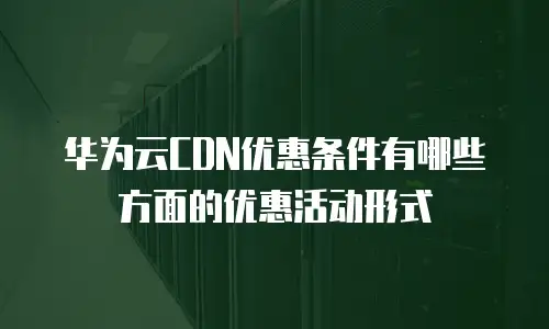 华为云CDN优惠条件有哪些方面的优惠活动形式