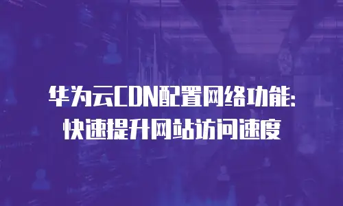 华为云CDN配置网络功能：快速提升网站访问速度