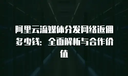 阿里云流媒体分发网络返佣多少钱：全面解析与合作价值