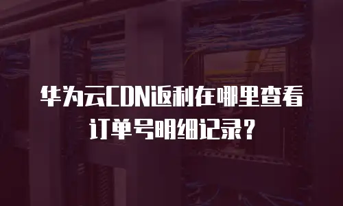 华为云CDN返利在哪里查看订单号明细记录？