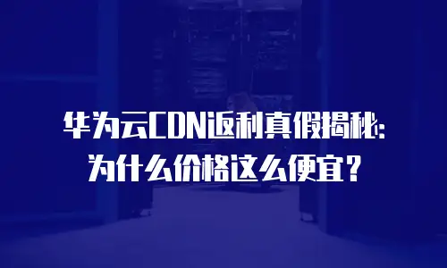 华为云CDN返利真假揭秘：为什么价格这么便宜？