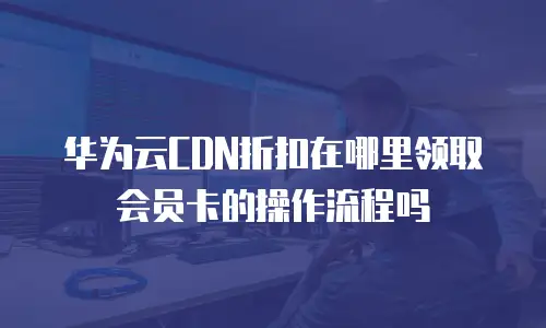 华为云CDN折扣在哪里领取会员卡的操作流程吗