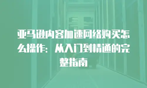 亚马逊内容加速网络购买怎么操作：从入门到精通的完整指南