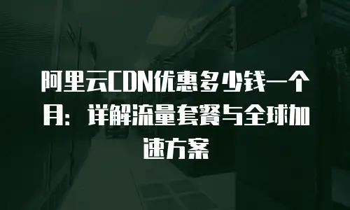 阿里云CDN优惠多少钱一个月：详解流量套餐与全球加速方案