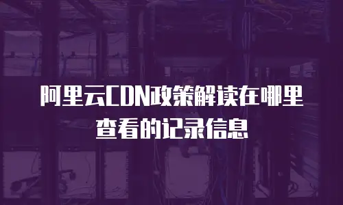 阿里云CDN政策解读在哪里查看的记录信息