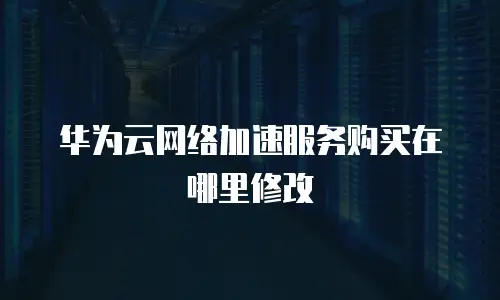 华为云网络加速服务购买在哪里修改