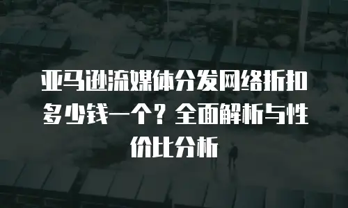 亚马逊流媒体分发网络折扣多少钱一个？全面解析与性价比分析