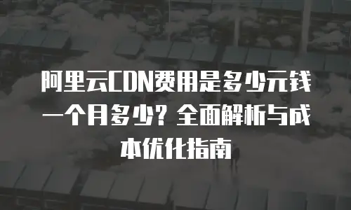 阿里云CDN费用是多少元钱一个月多少？全面解析与成本优化指南
