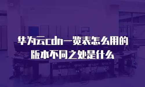 华为云cdn一览表怎么用的版本不同之处是什么