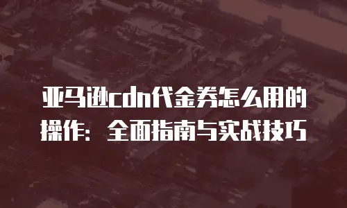亚马逊cdn代金券怎么用的操作：全面指南与实战技巧