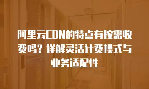 阿里云CDN的特点有按需收费吗？详解灵活计费模式与业务适配性