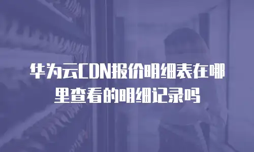 华为云CDN报价明细表在哪里查看的明细记录吗