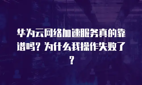 华为云网络加速服务真的靠谱吗？为什么我操作失败了？