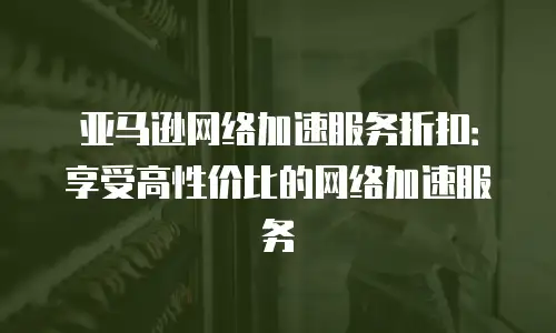亚马逊网络加速服务折扣：享受高性价比的网络加速服务