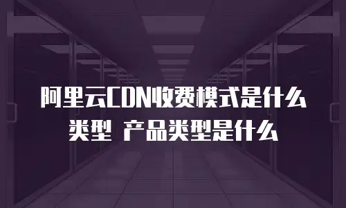 阿里云CDN收费模式是什么类型 产品类型是什么