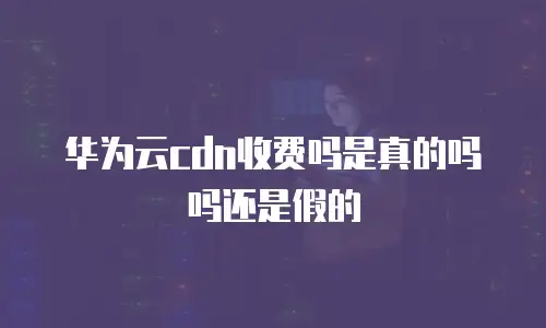 华为云cdn收费吗是真的吗吗还是假的