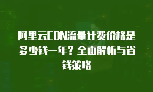 阿里云CDN流量计费价格是多少钱一年？全面解析与省钱策略