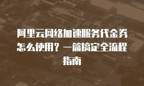 阿里云网络加速服务代金券怎么使用？一篇搞定全流程指南