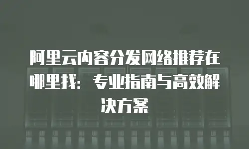 阿里云内容分发网络推荐在哪里找：专业指南与高效解决方案