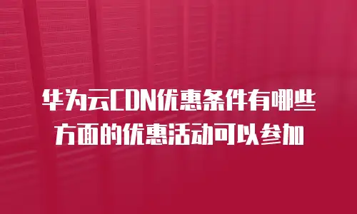 华为云CDN优惠条件有哪些方面的优惠活动可以参加