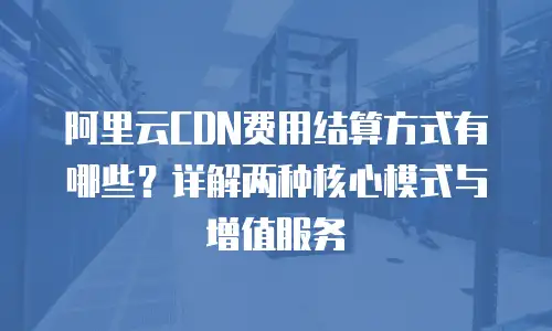 阿里云CDN费用结算方式有哪些？详解两种核心模式与增值服务