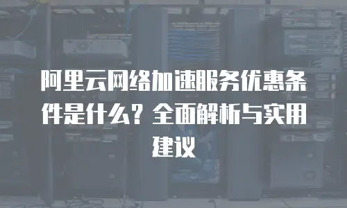 阿里云网络加速服务优惠条件是什么？全面解析与实用建议