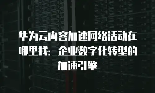 华为云内容加速网络活动在哪里找：企业数字化转型的加速引擎