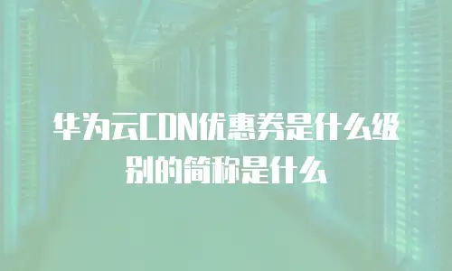 华为云CDN优惠券是什么级别的简称是什么