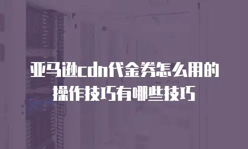 亚马逊cdn代金券怎么用的操作技巧有哪些技巧