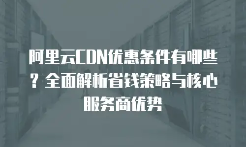 阿里云CDN优惠条件有哪些？全面解析省钱策略与核心服务商优势