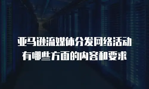 亚马逊流媒体分发网络活动有哪些方面的内容和要求
