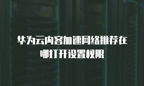 华为云内容加速网络推荐在哪打开设置权限