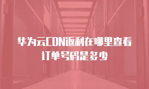 华为云CDN返利在哪里查看订单号码是多少
