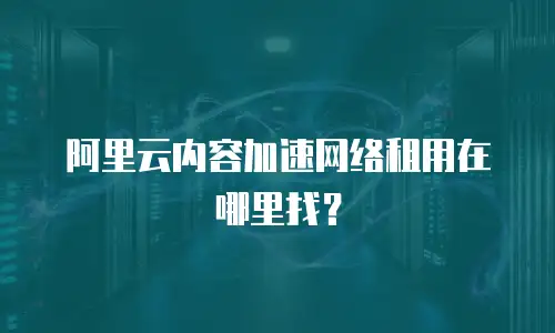 阿里云内容加速网络租用在哪里找？