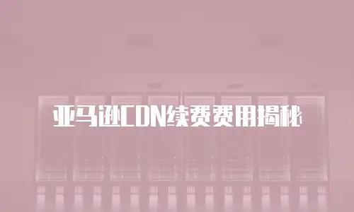 亚马逊CDN续费费用揭秘